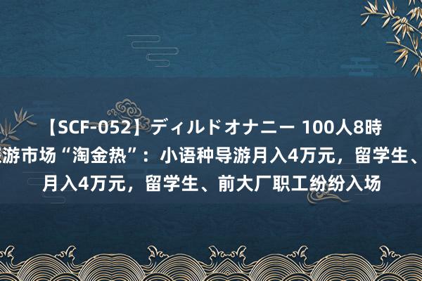   【SCF-052】ディルドオナニー 100人8時間 入境游火爆带动旅游市场“淘金热”：小语种导游月入4万元，留学生、前大厂职工纷纷入场