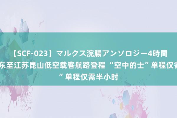   【SCF-023】マルクス浣腸アンソロジー4時間 上海浦东至江苏昆山低空载客航路登程 “空中的士”单程仅需半小时