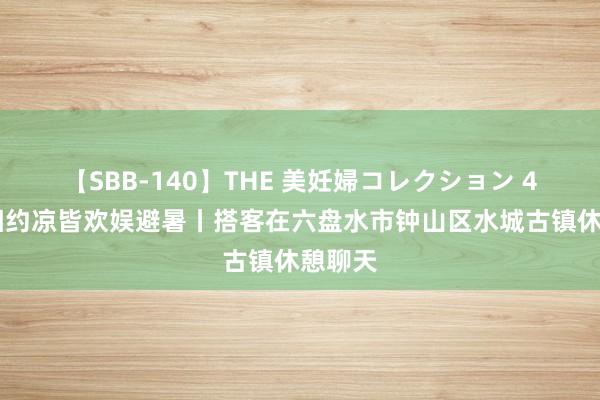   【SBB-140】THE 美妊婦コレクション 4時間 相约凉皆欢娱避暑丨搭客在六盘水市钟山区水城古镇休憩聊天