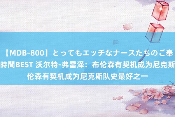   【MDB-800】とってもエッチなナースたちのご奉仕SEX 30人4時間BEST 沃尔特-弗雷泽：布伦森有契机成为尼克斯队史最好之一