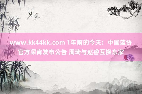   www.kk44kk.com 1年前的今天：中国篮协官方深宵发布公告 周琦与赵睿互换东家