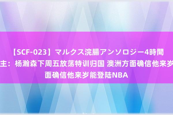   【SCF-023】マルクス浣腸アンソロジー4時間 媒体东说念主：杨瀚森下周五放荡特训归国 澳洲方面确信他来岁能登陆NBA