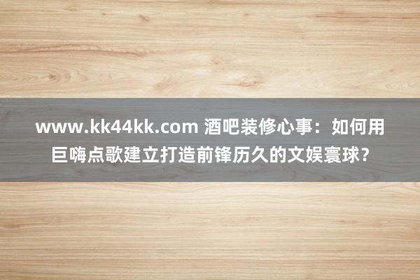   www.kk44kk.com 酒吧装修心事：如何用巨嗨点歌建立打造前锋历久的文娱寰球？