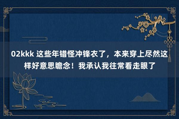   02kkk 这些年错怪冲锋衣了，本来穿上尽然这样好意思瞻念！我承认我往常看走眼了