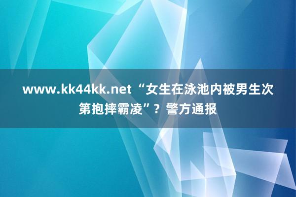   www.kk44kk.net “女生在泳池内被男生次第抱摔霸凌”？警方通报