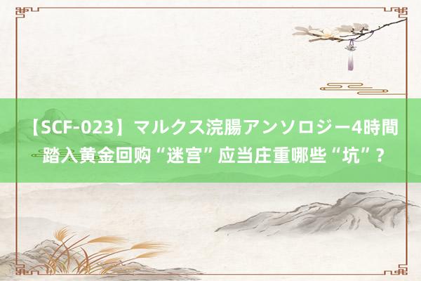   【SCF-023】マルクス浣腸アンソロジー4時間 踏入黄金回购“迷宫”应当庄重哪些“坑”？