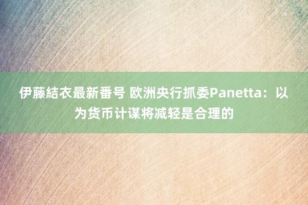   伊藤結衣最新番号 欧洲央行抓委Panetta：以为货币计谋将减轻是合理的