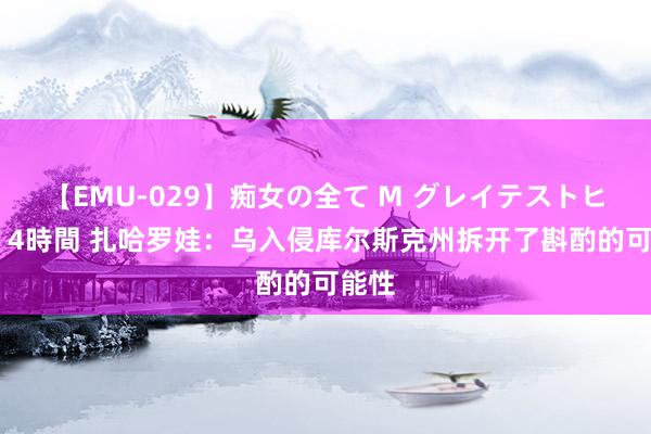   【EMU-029】痴女の全て M グレイテストヒッツ 4時間 扎哈罗娃：乌入侵库尔斯克州拆开了斟酌的可能性