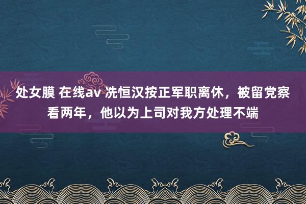   处女膜 在线av 冼恒汉按正军职离休，被留党察看两年，他以为上司对我方处理不端