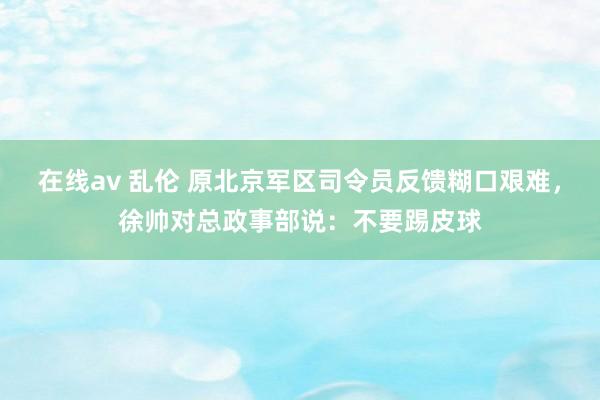   在线av 乱伦 原北京军区司令员反馈糊口艰难，徐帅对总政事部说：不要踢皮球