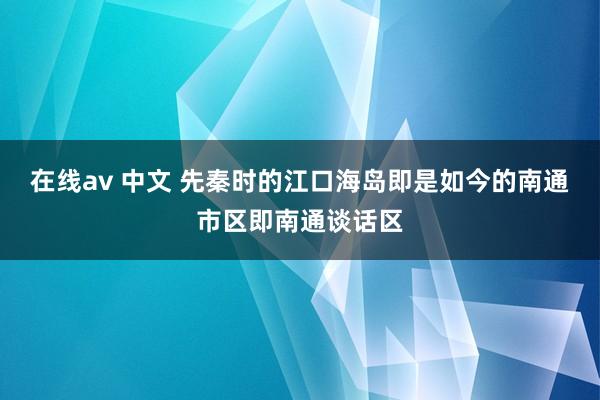   在线av 中文 先秦时的江口海岛即是如今的南通市区即南通谈话区