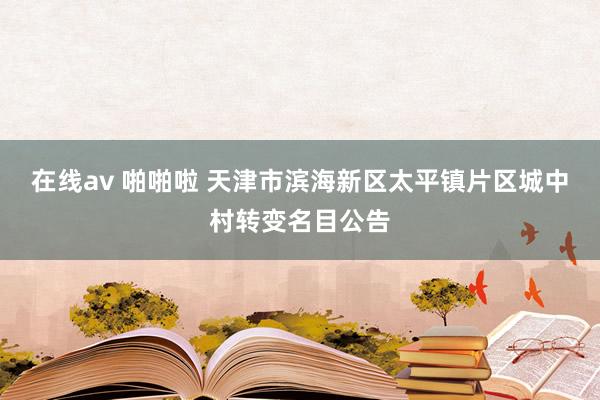   在线av 啪啪啦 天津市滨海新区太平镇片区城中村转变名目公告