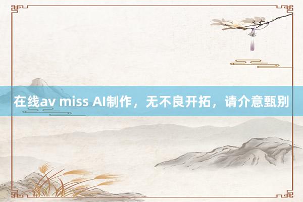   在线av miss AI制作，无不良开拓，请介意甄别