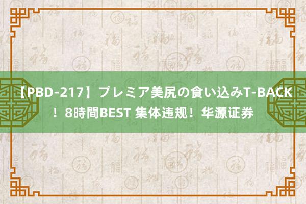   【PBD-217】プレミア美尻の食い込みT-BACK！8時間BEST 集体违规！华源证券