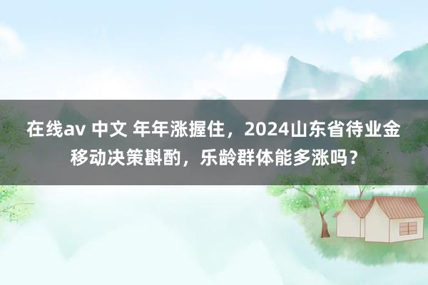   在线av 中文 年年涨握住，2024山东省待业金移动决策斟酌，乐龄群体能多涨吗？