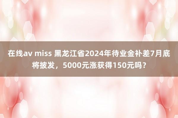 在线av miss 黑龙江省2024年待业金补差7月底将披发，5000元涨获得150元吗？