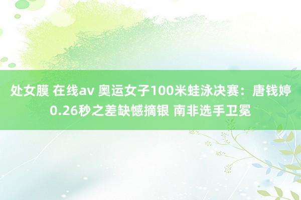   处女膜 在线av 奥运女子100米蛙泳决赛：唐钱婷0.26秒之差缺憾摘银 南非选手卫冕