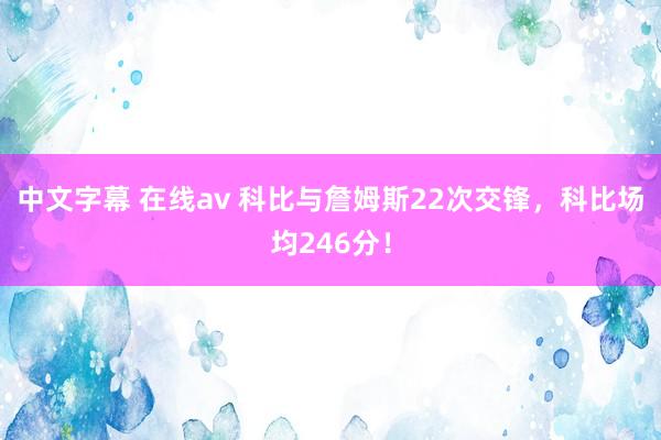   中文字幕 在线av 科比与詹姆斯22次交锋，科比场均246分！