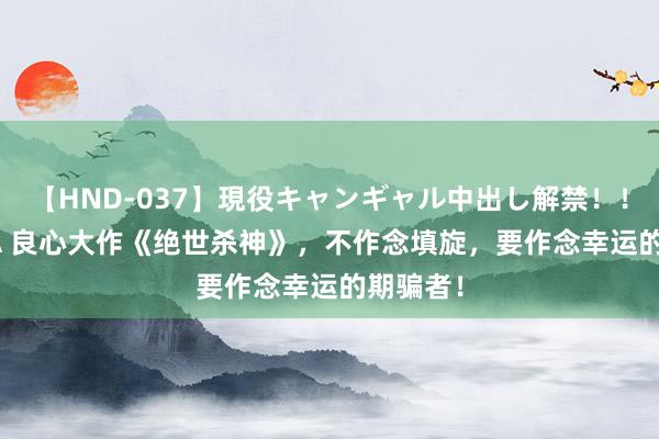   【HND-037】現役キャンギャル中出し解禁！！ ASUKA 良心大作《绝世杀神》，不作念填旋，要作念幸运的期骗者！