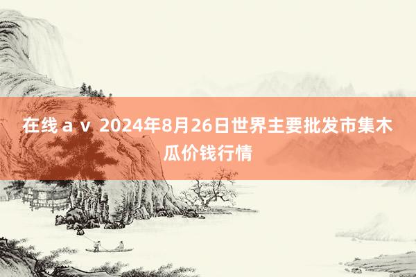   在线ａｖ 2024年8月26日世界主要批发市集木瓜价钱行情