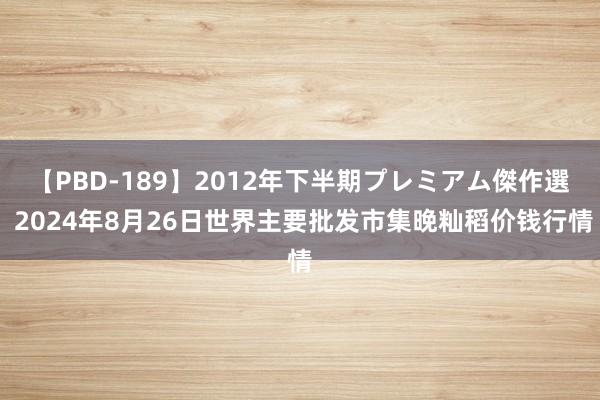   【PBD-189】2012年下半期プレミアム傑作選 2024年8月26日世界主要批发市集晚籼稻价钱行情