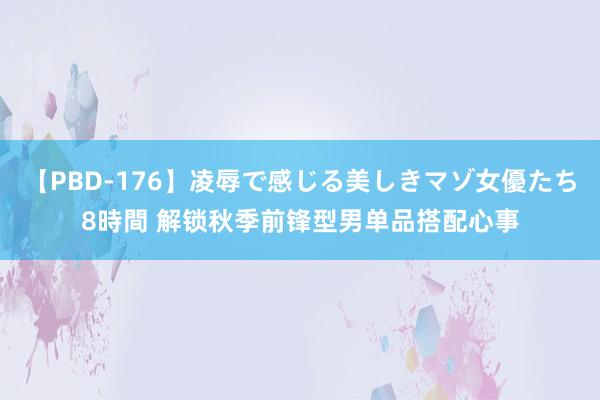   【PBD-176】凌辱で感じる美しきマゾ女優たち8時間 解锁秋季前锋型男单品搭配心事