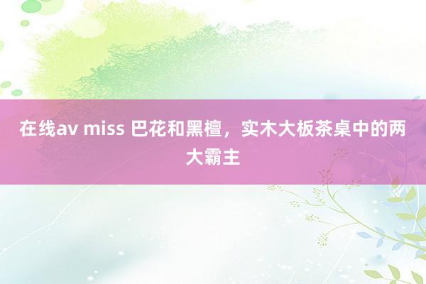   在线av miss 巴花和黑檀，实木大板茶桌中的两大霸主