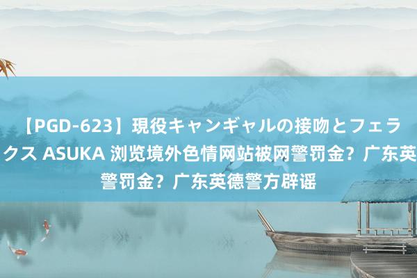   【PGD-623】現役キャンギャルの接吻とフェラチオとセックス ASUKA 浏览境外色情网站被网警罚金？广东英德警方辟谣