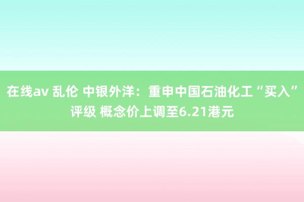   在线av 乱伦 中银外洋：重申中国石油化工“买入”评级 概念价上调至6.21港元