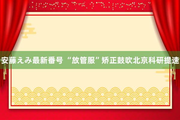   安藤えみ最新番号 “放管服”矫正鼓吹北京科研提速