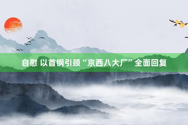   自慰 以首钢引颈“京西八大厂”全面回复