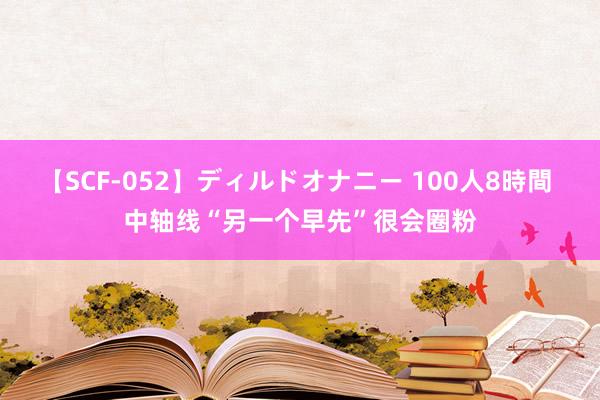   【SCF-052】ディルドオナニー 100人8時間 中轴线“另一个早先”很会圈粉