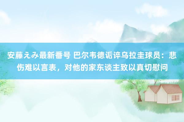   安藤えみ最新番号 巴尔韦德诟谇乌拉圭球员：悲伤难以言表，对他的家东谈主致以真切慰问