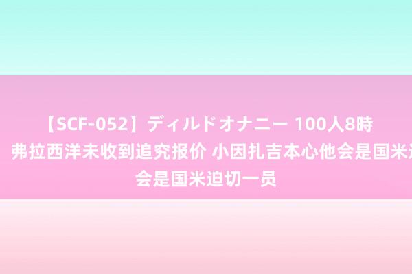   【SCF-052】ディルドオナニー 100人8時間 罗体：弗拉西洋未收到追究报价 小因扎吉本心他会是国米迫切一员