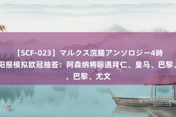   【SCF-023】マルクス浣腸アンソロジー4時間 太阳报模拟欧冠抽签：阿森纳将际遇拜仁、皇马、巴黎、尤文