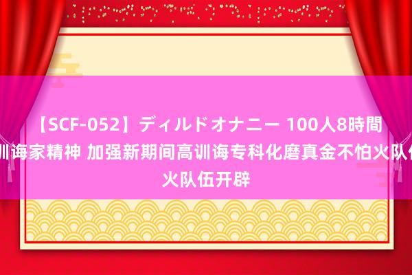   【SCF-052】ディルドオナニー 100人8時間 施展训诲家精神 加强新期间高训诲专科化磨真金不怕火队伍开辟