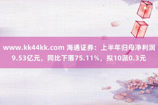   www.kk44kk.com 海通证券：上半年归母净利润9.53亿元，同比下落75.11%，拟10派0.3元