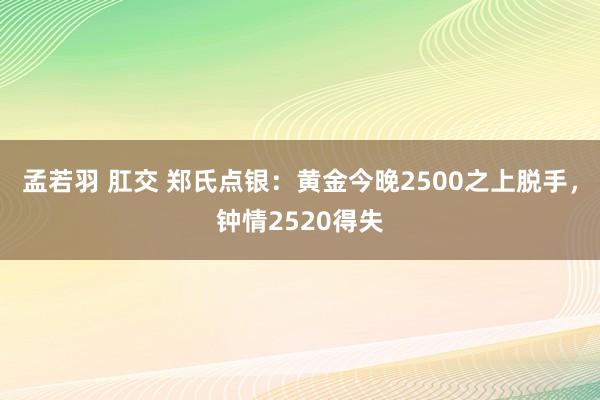   孟若羽 肛交 郑氏点银：黄金今晚2500之上脱手，钟情2520得失