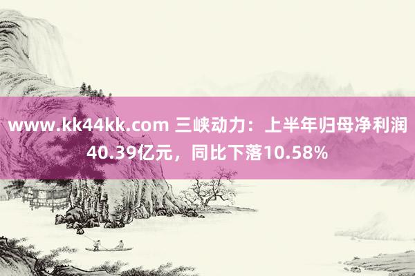   www.kk44kk.com 三峡动力：上半年归母净利润40.39亿元，同比下落10.58%