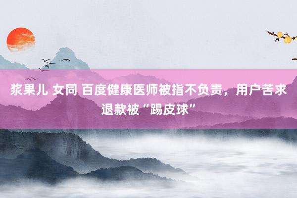   浆果儿 女同 百度健康医师被指不负责，用户苦求退款被“踢皮球”