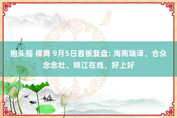   抱头摇 裸舞 9月5日首板复盘: 海南瑞泽、合众念念壮、锦江在线、好上好