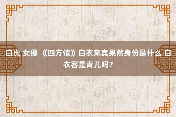   白虎 女優 《四方馆》白衣来宾果然身份是什么 白衣客是青儿吗？