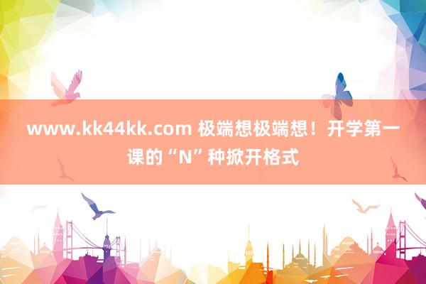   www.kk44kk.com 极端想极端想！开学第一课的“N”种掀开格式