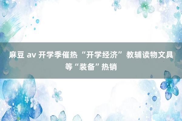   麻豆 av 开学季催热 “开学经济” 教辅读物文具等“装备”热销