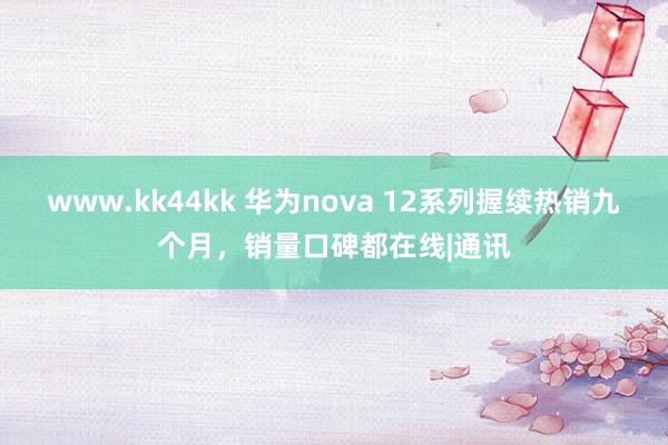   www.kk44kk 华为nova 12系列握续热销九个月，销量口碑都在线|通讯