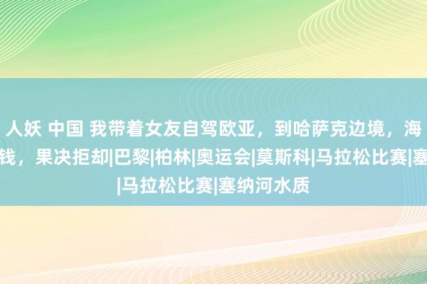   人妖 中国 我带着女友自驾欧亚，到哈萨克边境，海关跟我要钱，果决拒却|巴黎|柏林|奥运会|莫斯科|马拉松比赛|塞纳河水质