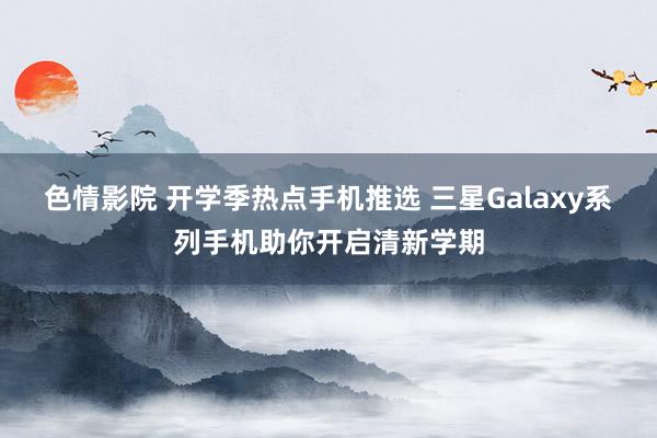   色情影院 开学季热点手机推选 三星Galaxy系列手机助你开启清新学期