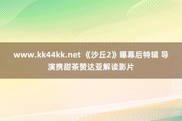   www.kk44kk.net 《沙丘2》曝幕后特辑 导演携甜茶赞达亚解读影片