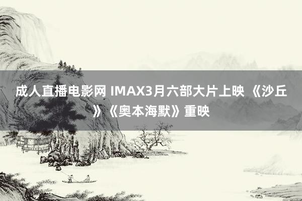 成人直播电影网 IMAX3月六部大片上映 《沙丘》《奥本海默》重映