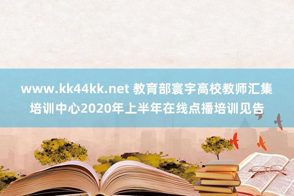   www.kk44kk.net 教育部寰宇高校教师汇集培训中心2020年上半年在线点播培训见告